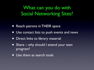What can you do with
       Social Networking Sites?

•   Reach patrons in THEIR space
•   Use contact lists to push events and news
•   Direct links to library material
•   Share – why should I attend your teen
    program?
•   Use them as search tools
 
