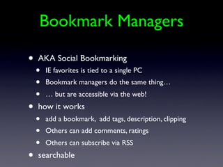 Bookmark Managers

•   AKA Social Bookmarking
    •   IE favorites is tied to a single PC
    •   Bookmark managers do the same thing…
    •   … but are accessible via the web!
•   how it works
    •   add a bookmark, add tags, description, clipping
    •   Others can add comments, ratings
    •   Others can subscribe via RSS
•   searchable
 