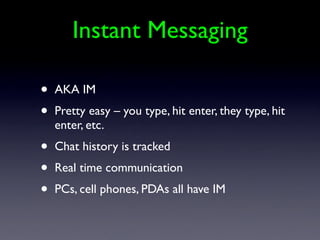 Instant Messaging

•   AKA IM
•   Pretty easy – you type, hit enter, they type, hit
    enter, etc.
•   Chat history is tracked
•   Real time communication
•   PCs, cell phones, PDAs all have IM
 