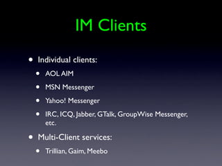 IM Clients
•   Individual clients:
    •   AOL AIM

    •   MSN Messenger

    •   Yahoo! Messenger

    •   IRC, ICQ, Jabber, GTalk, GroupWise Messenger,
        etc.

•   Multi-Client services:
    •   Trillian, Gaim, Meebo
 