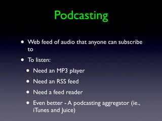 Podcasting

•   Web feed of audio that anyone can subscribe
    to
•   To listen:
    •   Need an MP3 player
    •   Need an RSS feed
    •   Need a feed reader
    •   Even better - A podcasting aggregator (ie.,
        iTunes and Juice)
 