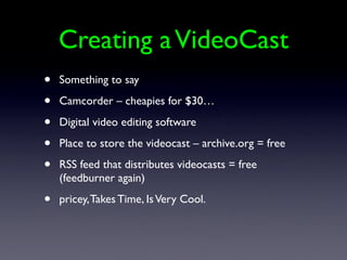 Creating a VideoCast
•   Something to say

•   Camcorder – cheapies for $30…

•   Digital video editing software

•   Place to store the videocast – archive.org = free

•   RSS feed that distributes videocasts = free
    (feedburner again)

•   pricey, Takes Time, Is Very Cool.
 
