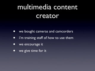 multimedia content
          creator

•   we bought cameras and camcorders
•   i’m training staff of how to use them
•   we encourage it
•   we give time for it
 