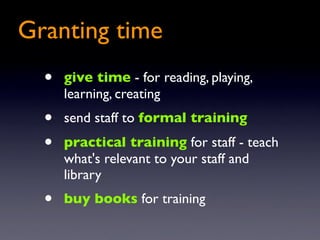 Granting time
  •   give time - for reading, playing,
      learning, creating
  •   send staff to formal training
  •   practical training for staff - teach
      what's relevant to your staff and
      library
  •   buy books for training
 