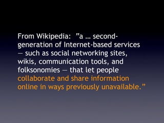 From Wikipedia: “a … second-
generation of Internet-based services
— such as social networking sites,
wikis, communication tools, and
folksonomies — that let people
collaborate and share information
online in ways previously unavailable.”
 