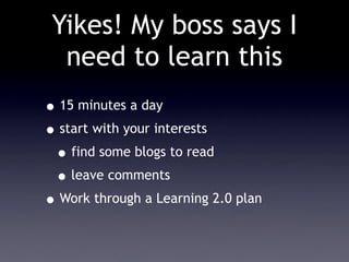 Yikes! My boss says I
  need to learn this
• 15 minutes a day
• start with your interests
 • find some blogs to read
 • leave comments
• Work through a Learning 2.0 plan
 