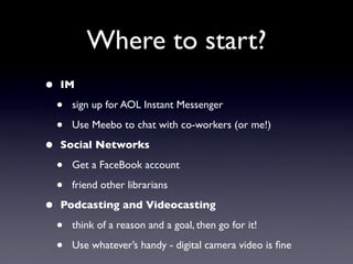 Where to start?
•   IM

    •   sign up for AOL Instant Messenger

    •   Use Meebo to chat with co-workers (or me!)

•   Social Networks

    •   Get a FaceBook account

    •   friend other librarians

•   Podcasting and Videocasting

    •   think of a reason and a goal, then go for it!

    •   Use whatever’s handy - digital camera video is ﬁne
 