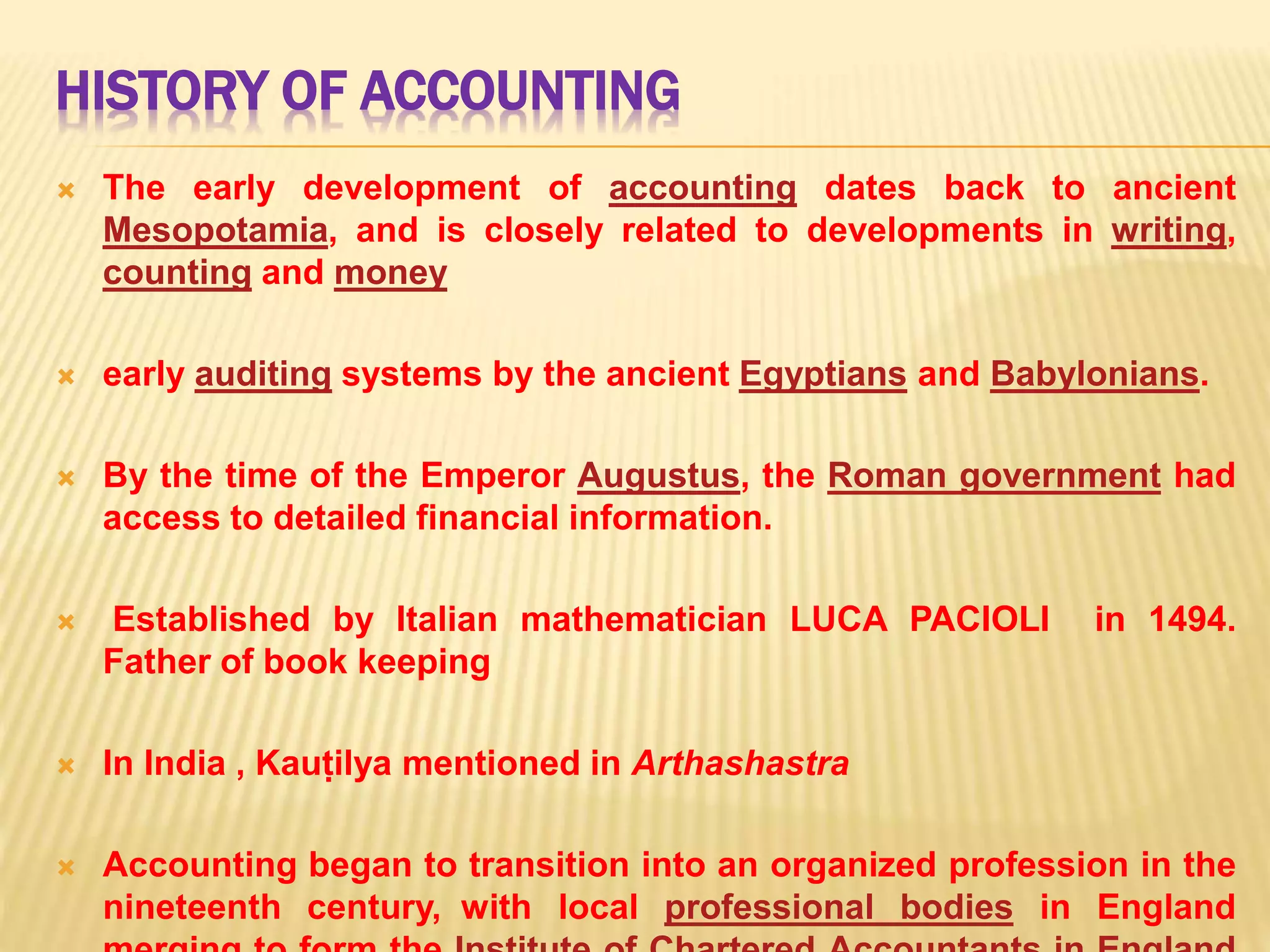HISTORY OF ACCOUNTING
The early development of accounting dates back to ancient
Mesopotamia, and is closely related to developments in writing,
counting and money
early auditing systems by the ancient Egyptians and Babylonians.
By the time of the Emperor Augustus, the Roman government had
access to detailed financial information.
Established by Italian mathematician LUCA PACIOLI in 1494.
Father of book keeping
In India , Kauṭilya mentioned in Arthashastra
Accounting began to transition into an organized profession in the
nineteenth century, with local professional bodies in England