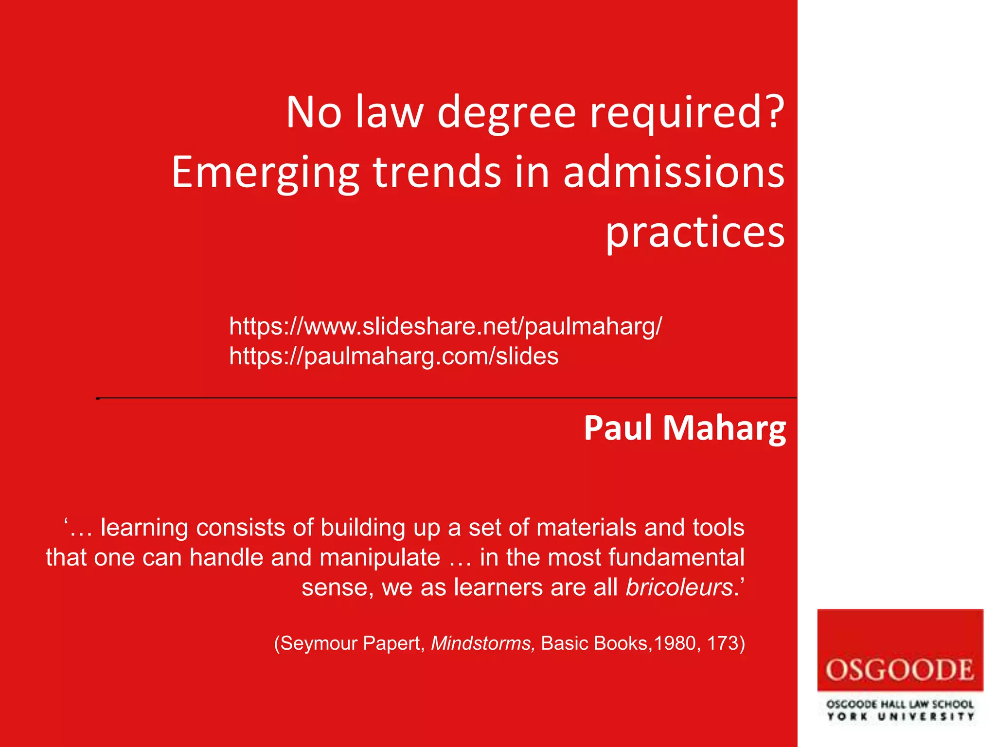 Paul Maharg
‘… learning consists of building up a set of materials and tools
that one can handle and manipulate … in the most fundamental
sense, we as learners are all bricoleurs.’
(Seymour Papert, Mindstorms, Basic Books,1980, 173)
No law degree required?
Emerging trends in admissions
practices
https://www.slideshare.net/paulmaharg/
https://paulmaharg.com/slides
 