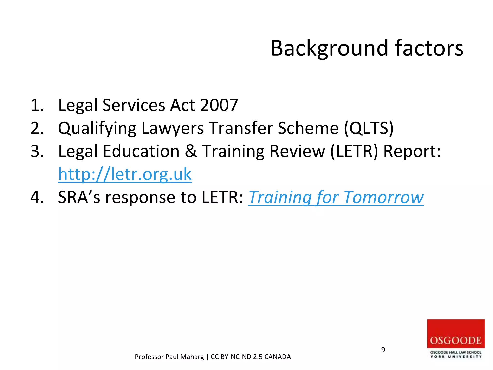 Background factors
1. Legal Services Act 2007
2. Qualifying Lawyers Transfer Scheme (QLTS)
3. Legal Education & Training Review (LETR) Report:
http://letr.org.uk
4. SRA’s response to LETR: Training for Tomorrow
9
Professor Paul Maharg | CC BY-NC-ND 2.5 CANADA
 