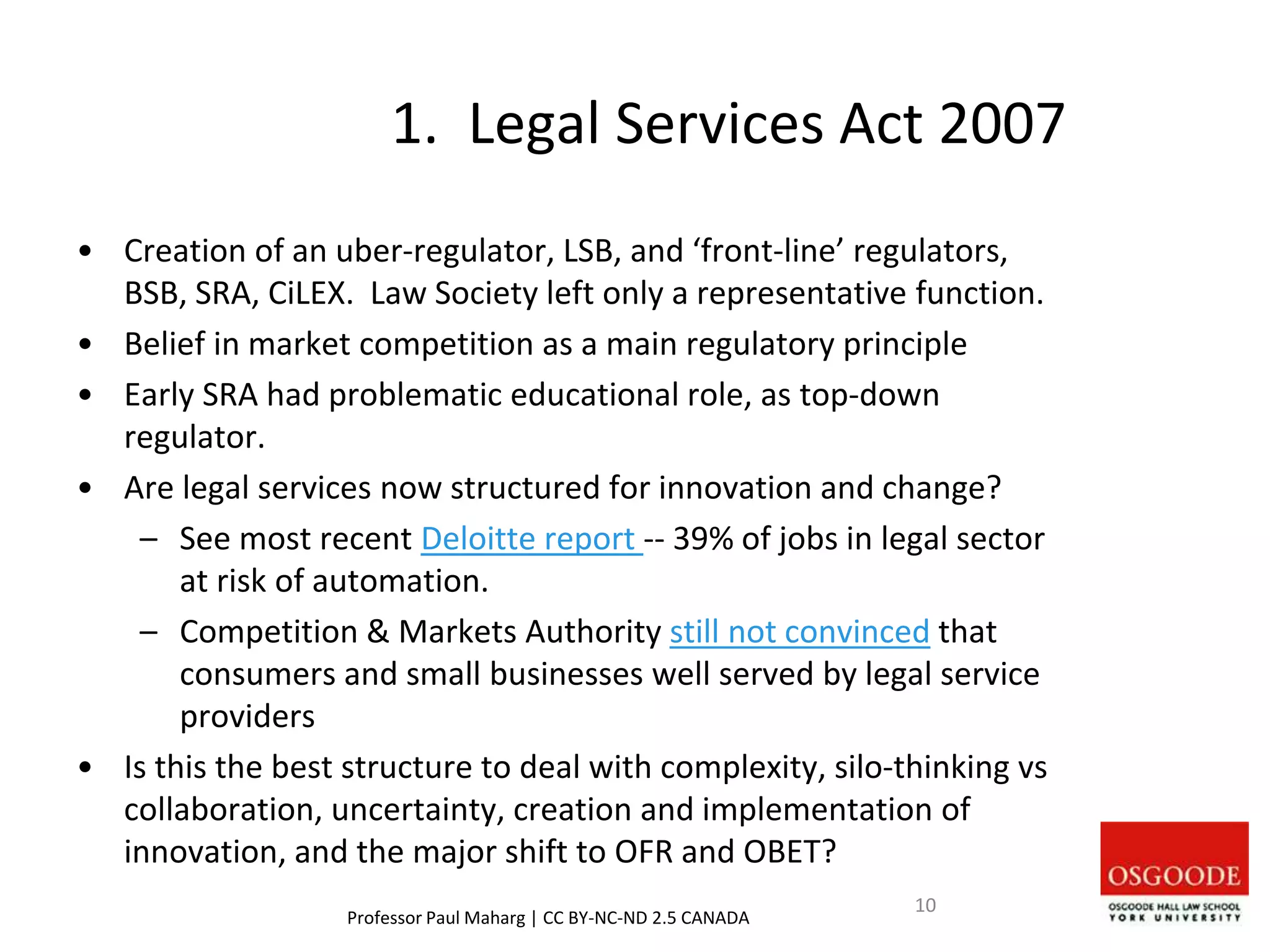 1. Legal Services Act 2007
• Creation of an uber-regulator, LSB, and ‘front-line’ regulators,
BSB, SRA, CiLEX. Law Society left only a representative function.
• Belief in market competition as a main regulatory principle
• Early SRA had problematic educational role, as top-down
regulator.
• Are legal services now structured for innovation and change?
– See most recent Deloitte report -- 39% of jobs in legal sector
at risk of automation.
– Competition & Markets Authority still not convinced that
consumers and small businesses well served by legal service
providers
• Is this the best structure to deal with complexity, silo-thinking vs
collaboration, uncertainty, creation and implementation of
innovation, and the major shift to OFR and OBET?
Professor Paul Maharg | CC BY-NC-ND 2.5 CANADA
10
 
