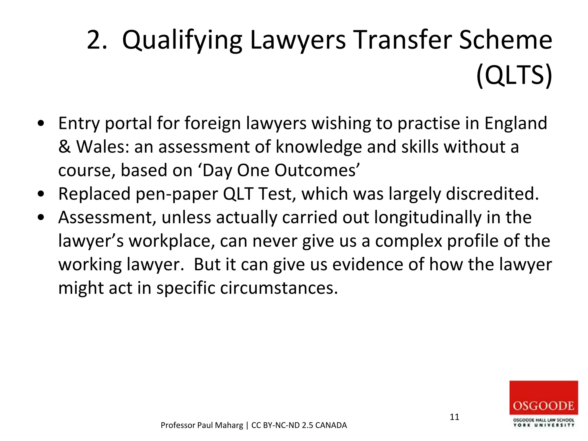 2. Qualifying Lawyers Transfer Scheme
(QLTS)
• Entry portal for foreign lawyers wishing to practise in England
& Wales: an assessment of knowledge and skills without a
course, based on ‘Day One Outcomes’
• Replaced pen-paper QLT Test, which was largely discredited.
• Assessment, unless actually carried out longitudinally in the
lawyer’s workplace, can never give us a complex profile of the
working lawyer. But it can give us evidence of how the lawyer
might act in specific circumstances.
11
Professor Paul Maharg | CC BY-NC-ND 2.5 CANADA
 