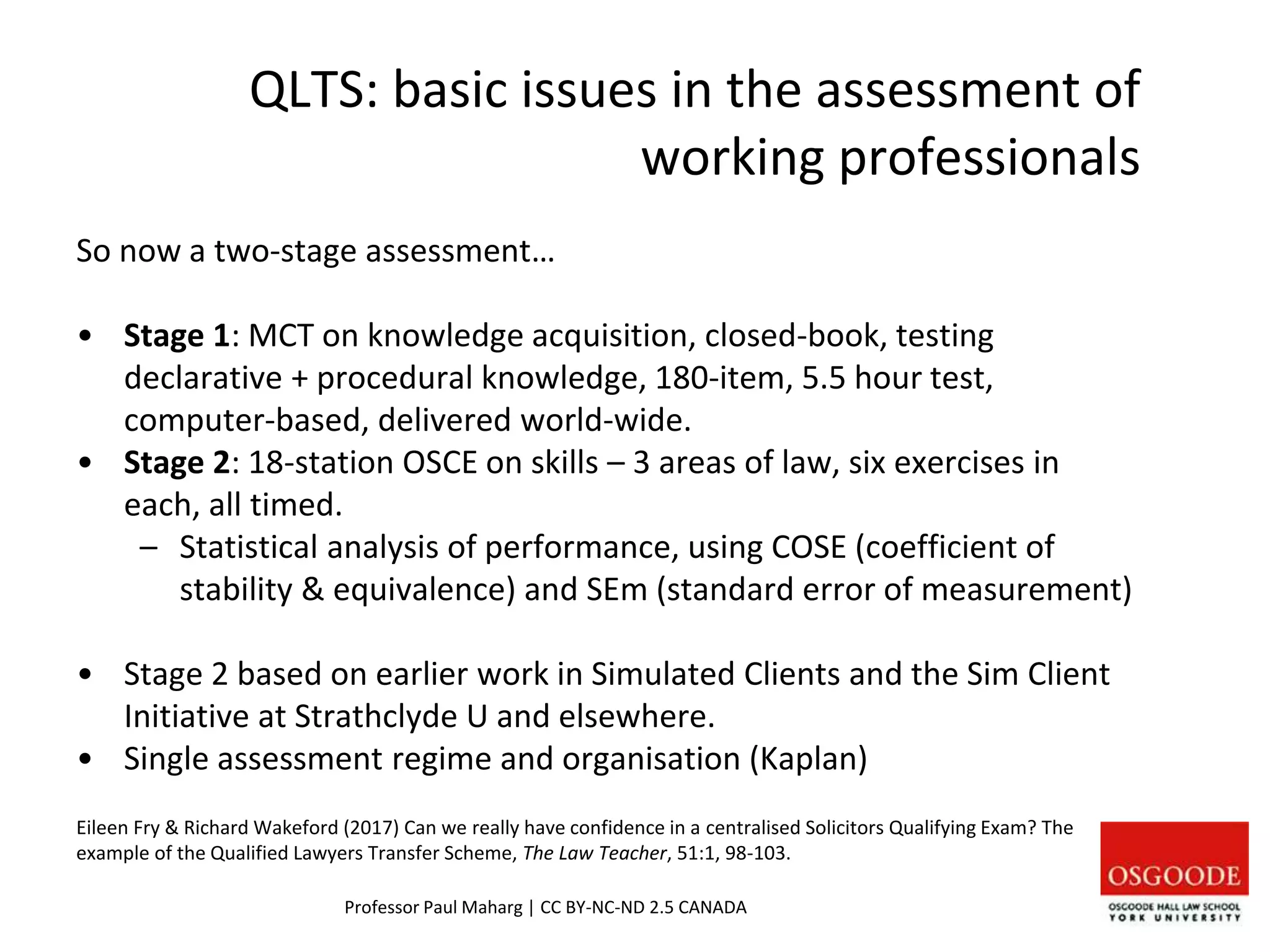 QLTS: basic issues in the assessment of
working professionals
So now a two-stage assessment…
• Stage 1: MCT on knowledge acquisition, closed-book, testing
declarative + procedural knowledge, 180-item, 5.5 hour test,
computer-based, delivered world-wide.
• Stage 2: 18-station OSCE on skills – 3 areas of law, six exercises in
each, all timed.
– Statistical analysis of performance, using COSE (coefficient of
stability & equivalence) and SEm (standard error of measurement)
• Stage 2 based on earlier work in Simulated Clients and the Sim Client
Initiative at Strathclyde U and elsewhere.
• Single assessment regime and organisation (Kaplan)
Eileen Fry & Richard Wakeford (2017) Can we really have confidence in a centralised Solicitors Qualifying Exam? The
example of the Qualified Lawyers Transfer Scheme, The Law Teacher, 51:1, 98-103.
Professor Paul Maharg | CC BY-NC-ND 2.5 CANADA
 
