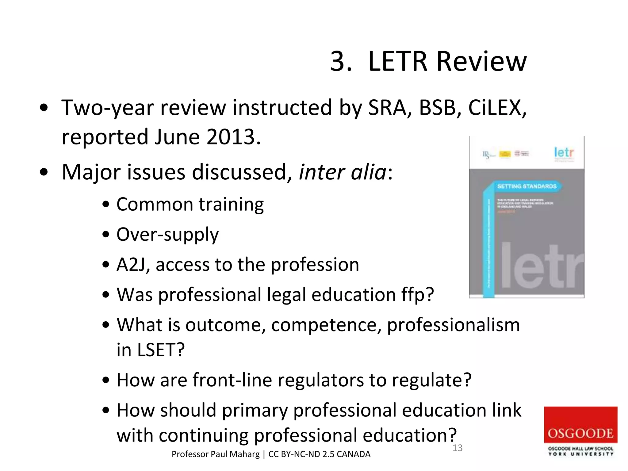 3. LETR Review
• Two-year review instructed by SRA, BSB, CiLEX,
reported June 2013.
• Major issues discussed, inter alia:
• Common training
• Over-supply
• A2J, access to the profession
• Was professional legal education ffp?
• What is outcome, competence, professionalism
in LSET?
• How are front-line regulators to regulate?
• How should primary professional education link
with continuing professional education?
Professor Paul Maharg | CC BY-NC-ND 2.5 CANADA
13
 