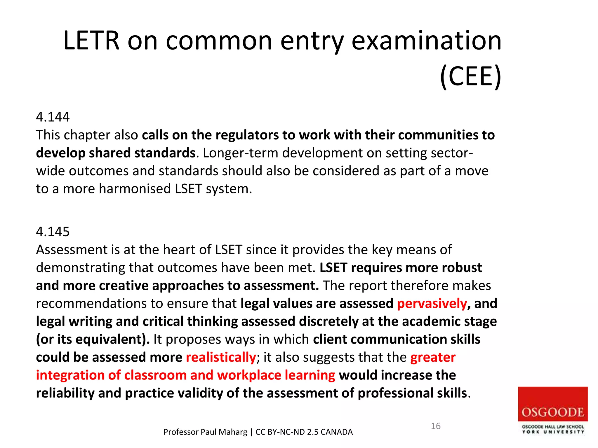 LETR on common entry examination
(CEE)
4.144
This chapter also calls on the regulators to work with their communities to
develop shared standards. Longer-term development on setting sector-
wide outcomes and standards should also be considered as part of a move
to a more harmonised LSET system.
4.145
Assessment is at the heart of LSET since it provides the key means of
demonstrating that outcomes have been met. LSET requires more robust
and more creative approaches to assessment. The report therefore makes
recommendations to ensure that legal values are assessed pervasively, and
legal writing and critical thinking assessed discretely at the academic stage
(or its equivalent). It proposes ways in which client communication skills
could be assessed more realistically; it also suggests that the greater
integration of classroom and workplace learning would increase the
reliability and practice validity of the assessment of professional skills.
Professor Paul Maharg | CC BY-NC-ND 2.5 CANADA
16
 