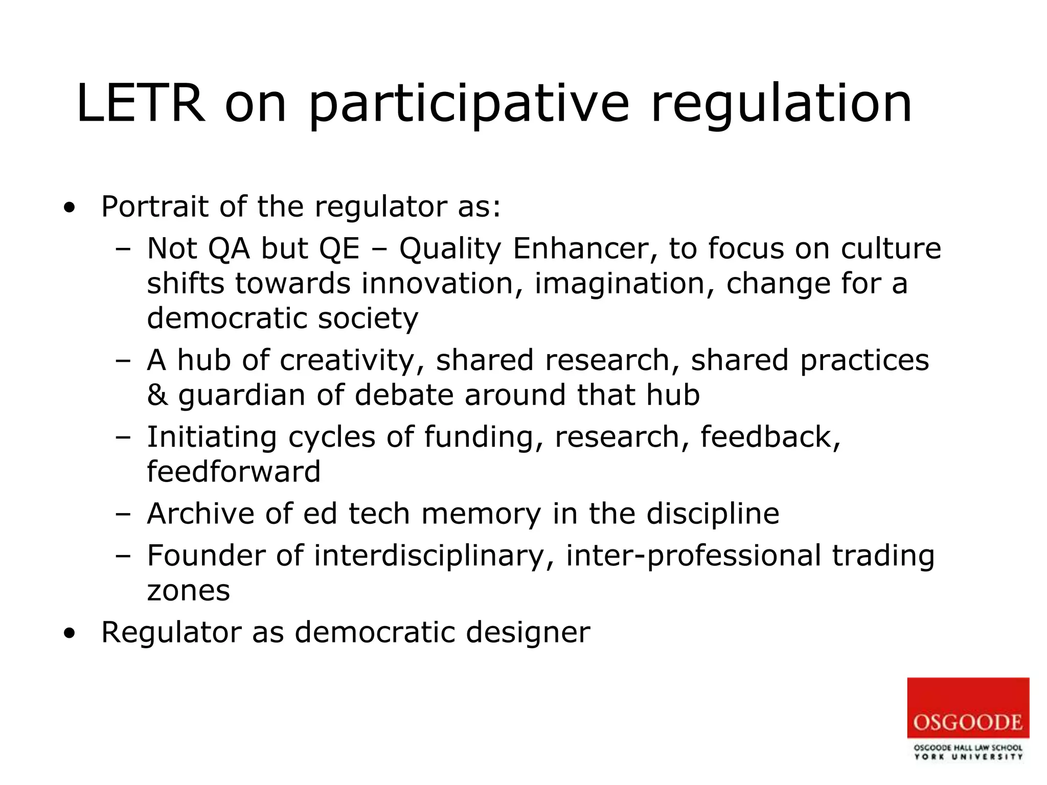 LETR on participative regulation
• Portrait of the regulator as:
– Not QA but QE – Quality Enhancer, to focus on culture
shifts towards innovation, imagination, change for a
democratic society
– A hub of creativity, shared research, shared practices
& guardian of debate around that hub
– Initiating cycles of funding, research, feedback,
feedforward
– Archive of ed tech memory in the discipline
– Founder of interdisciplinary, inter-professional trading
zones
• Regulator as democratic designer
 