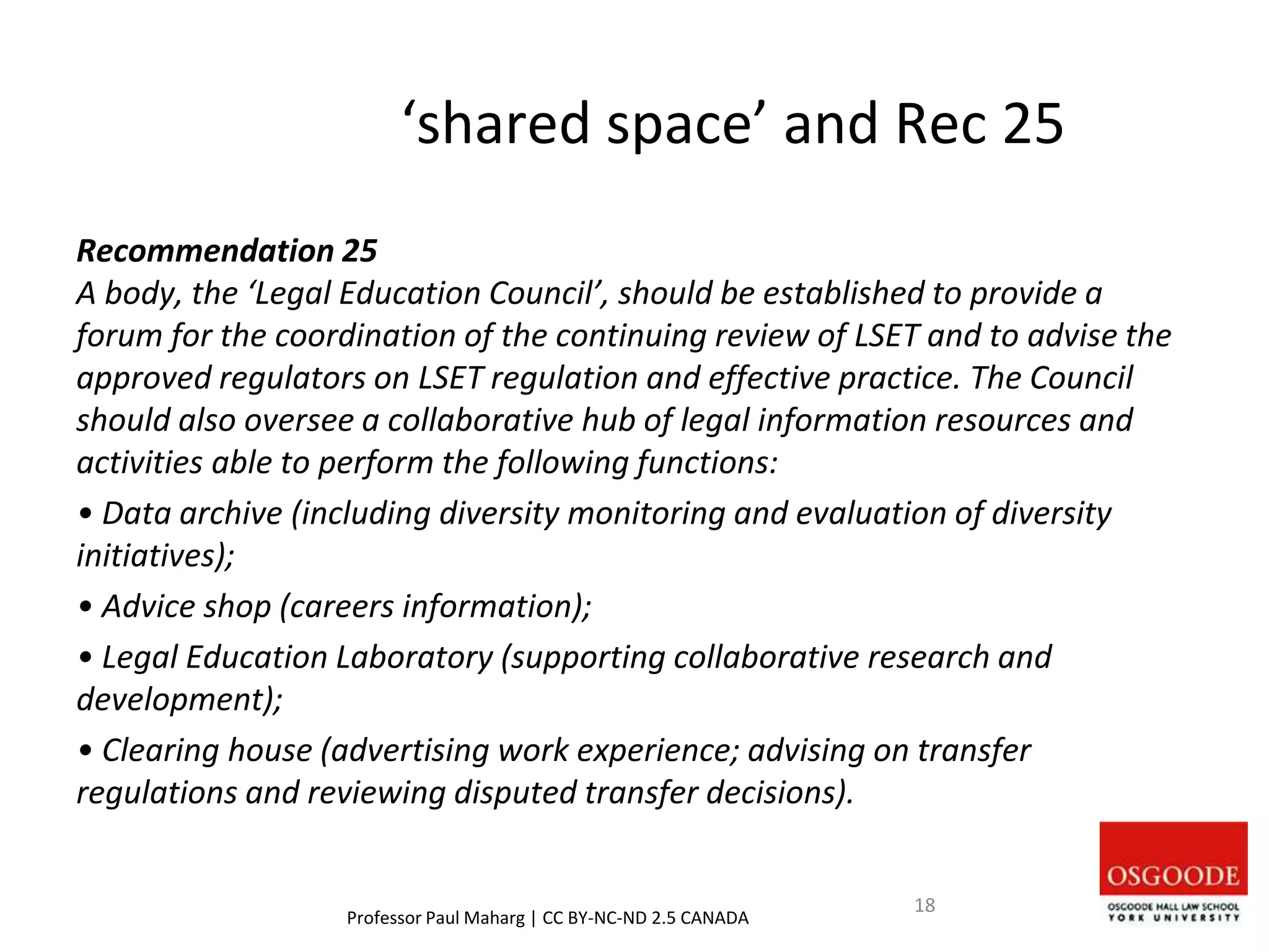 ‘shared space’ and Rec 25
Recommendation 25
A body, the ‘Legal Education Council’, should be established to provide a
forum for the coordination of the continuing review of LSET and to advise the
approved regulators on LSET regulation and effective practice. The Council
should also oversee a collaborative hub of legal information resources and
activities able to perform the following functions:
• Data archive (including diversity monitoring and evaluation of diversity
initiatives);
• Advice shop (careers information);
• Legal Education Laboratory (supporting collaborative research and
development);
• Clearing house (advertising work experience; advising on transfer
regulations and reviewing disputed transfer decisions).
Professor Paul Maharg | CC BY-NC-ND 2.5 CANADA
18
 