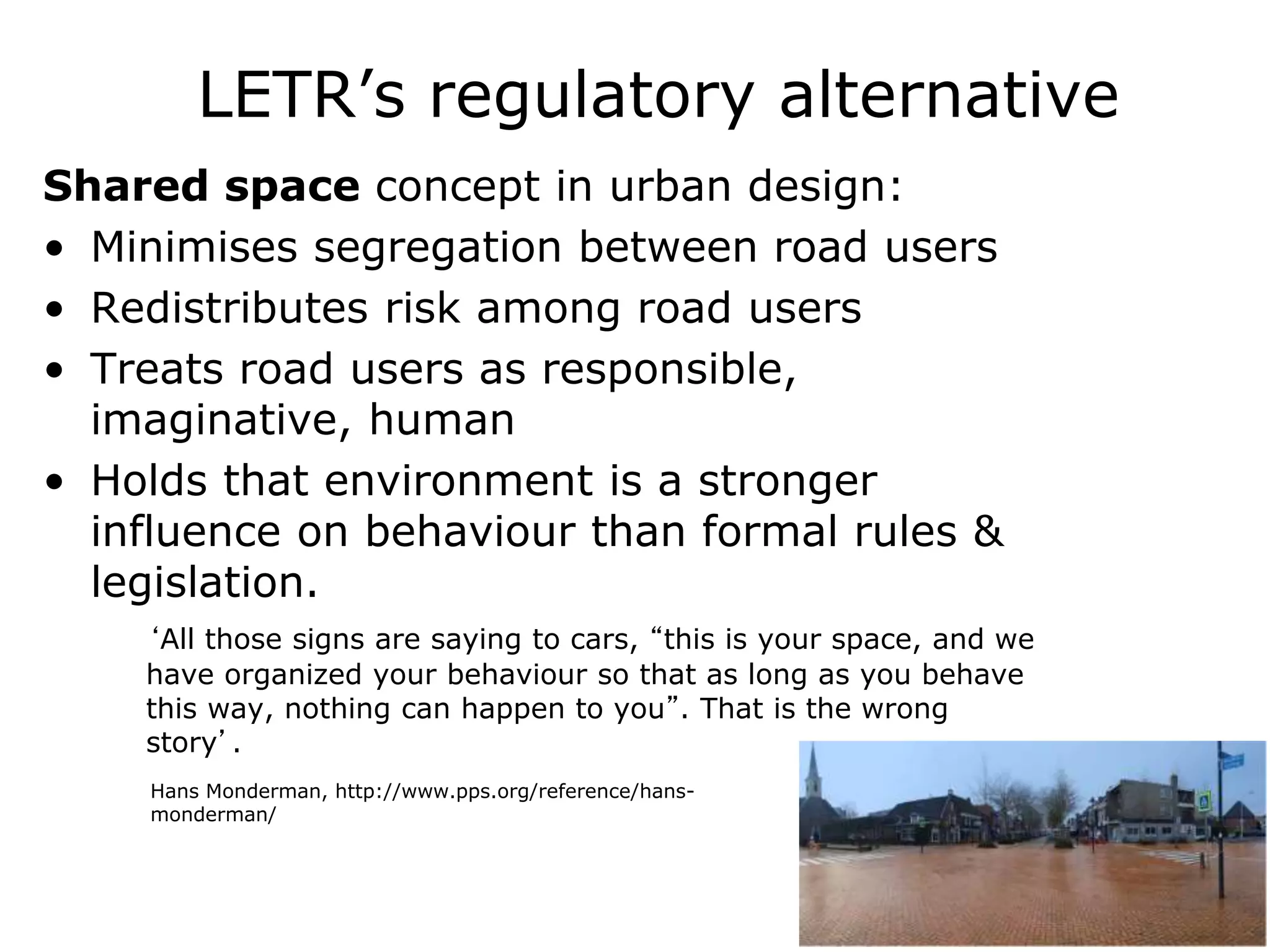 LETR’s regulatory alternative
Shared space concept in urban design:
• Minimises segregation between road users
• Redistributes risk among road users
• Treats road users as responsible,
imaginative, human
• Holds that environment is a stronger
influence on behaviour than formal rules &
legislation.
‘All those signs are saying to cars, “this is your space, and we
have organized your behaviour so that as long as you behave
this way, nothing can happen to you”. That is the wrong
story’.
Hans Monderman, http://www.pps.org/reference/hans-
monderman/
 