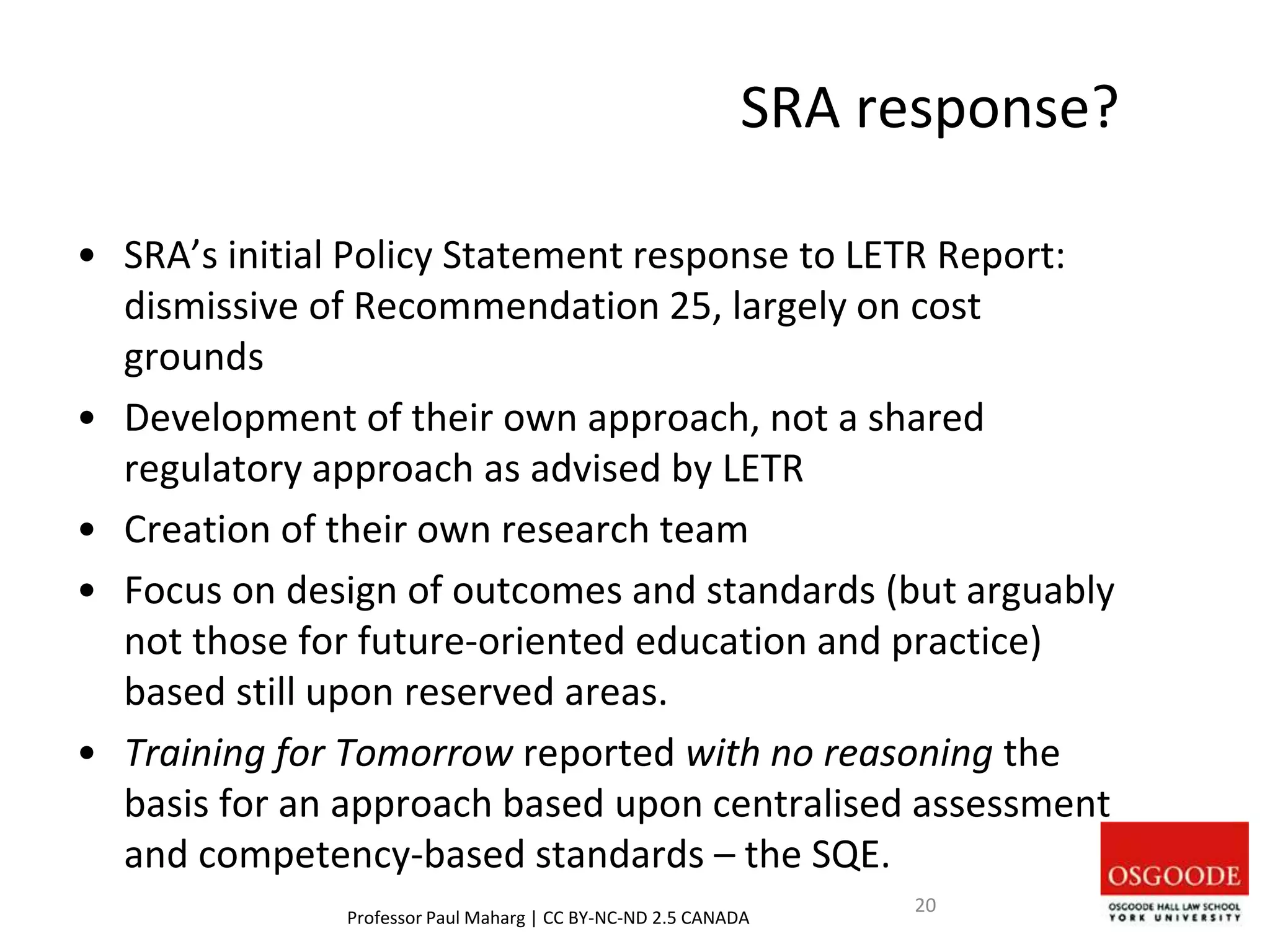 SRA response?
• SRA’s initial Policy Statement response to LETR Report:
dismissive of Recommendation 25, largely on cost
grounds
• Development of their own approach, not a shared
regulatory approach as advised by LETR
• Creation of their own research team
• Focus on design of outcomes and standards (but arguably
not those for future-oriented education and practice)
based still upon reserved areas.
• Training for Tomorrow reported with no reasoning the
basis for an approach based upon centralised assessment
and competency-based standards – the SQE.
Professor Paul Maharg | CC BY-NC-ND 2.5 CANADA
20
 