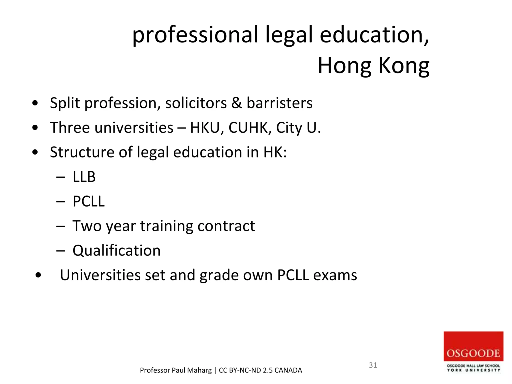professional legal education,
Hong Kong
• Split profession, solicitors & barristers
• Three universities – HKU, CUHK, City U.
• Structure of legal education in HK:
– LLB
– PCLL
– Two year training contract
– Qualification
• Universities set and grade own PCLL exams
Professor Paul Maharg | CC BY-NC-ND 2.5 CANADA
31
 