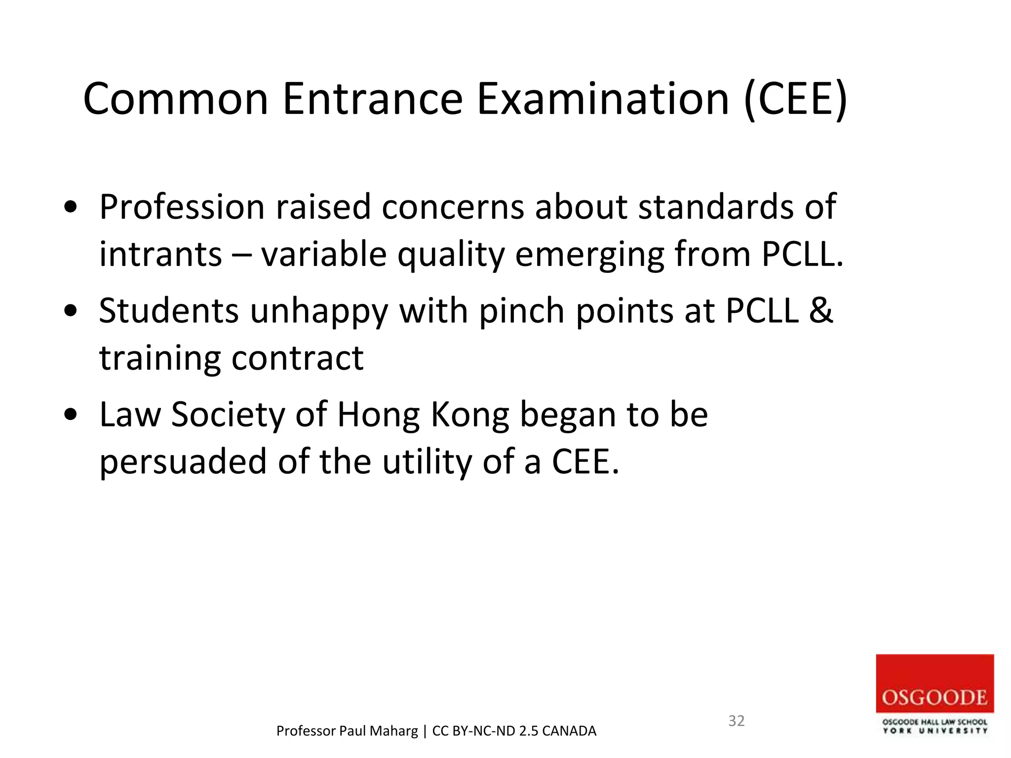 Common Entrance Examination (CEE)
• Profession raised concerns about standards of
intrants – variable quality emerging from PCLL.
• Students unhappy with pinch points at PCLL &
training contract
• Law Society of Hong Kong began to be
persuaded of the utility of a CEE.
Professor Paul Maharg | CC BY-NC-ND 2.5 CANADA
32
 