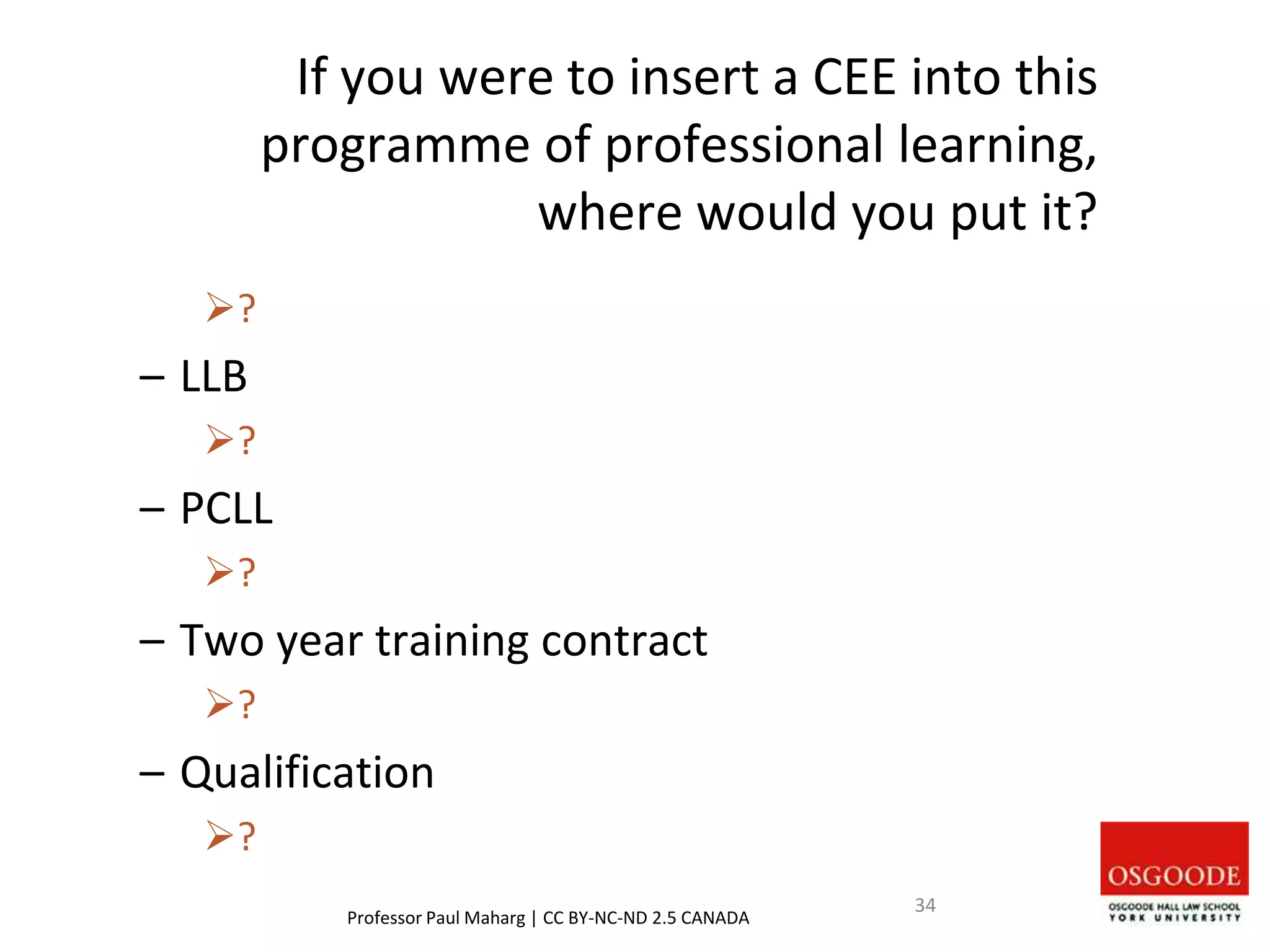 If you were to insert a CEE into this
programme of professional learning,
where would you put it?
?
– LLB
?
– PCLL
?
– Two year training contract
?
– Qualification
?
Professor Paul Maharg | CC BY-NC-ND 2.5 CANADA
34
 