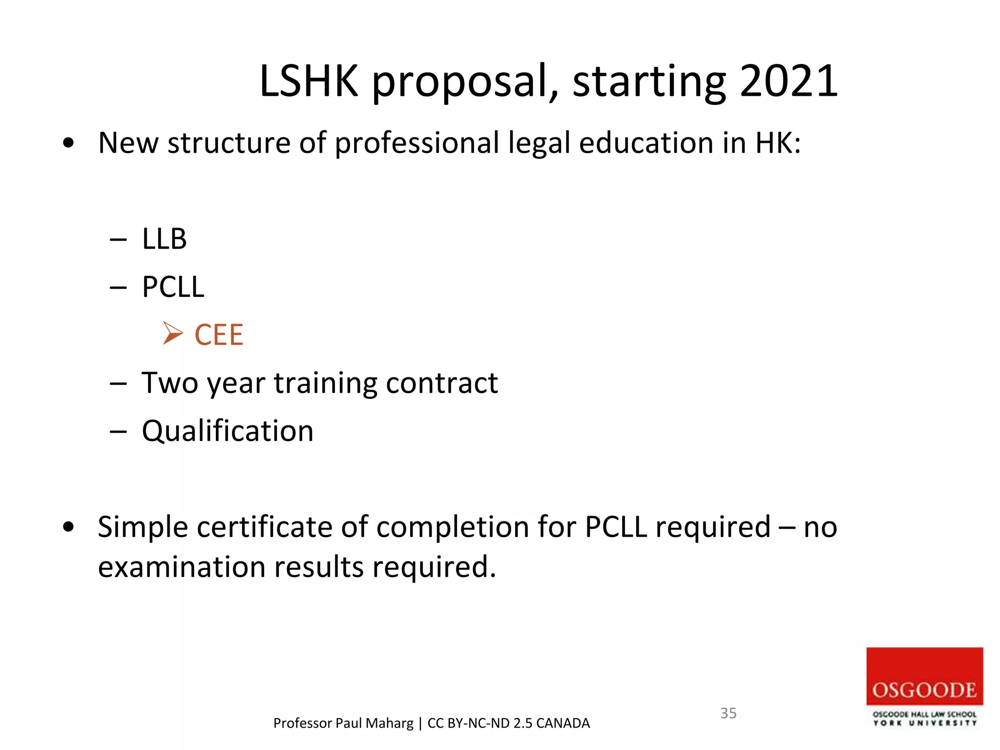 LSHK proposal, starting 2021
• New structure of professional legal education in HK:
– LLB
– PCLL
 CEE
– Two year training contract
– Qualification
• Simple certificate of completion for PCLL required – no
examination results required.
Professor Paul Maharg | CC BY-NC-ND 2.5 CANADA
35
 