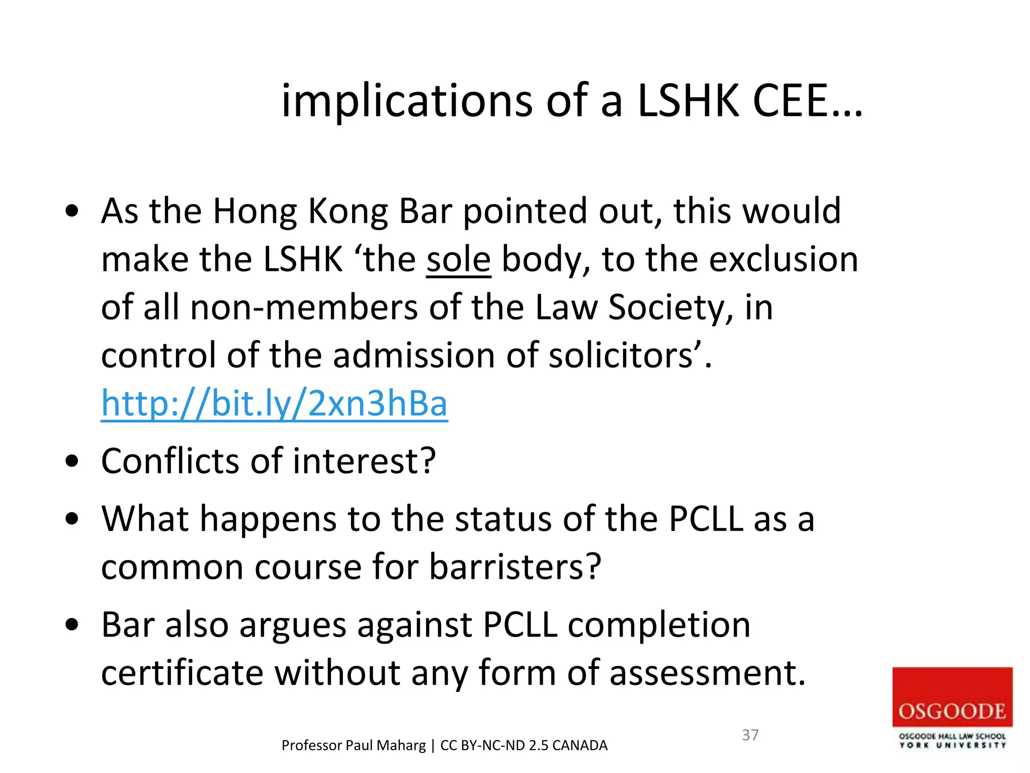 implications of a LSHK CEE…
• As the Hong Kong Bar pointed out, this would
make the LSHK ‘the sole body, to the exclusion
of all non-members of the Law Society, in
control of the admission of solicitors’.
http://bit.ly/2xn3hBa
• Conflicts of interest?
• What happens to the status of the PCLL as a
common course for barristers?
• Bar also argues against PCLL completion
certificate without any form of assessment.
Professor Paul Maharg | CC BY-NC-ND 2.5 CANADA
37
 