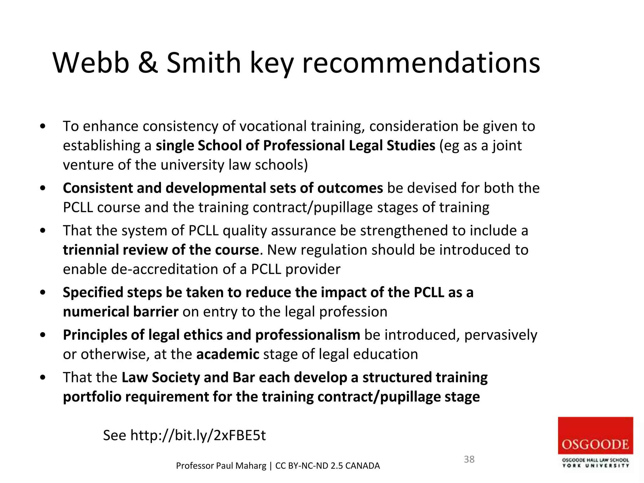 Webb & Smith key recommendations
• To enhance consistency of vocational training, consideration be given to
establishing a single School of Professional Legal Studies (eg as a joint
venture of the university law schools)
• Consistent and developmental sets of outcomes be devised for both the
PCLL course and the training contract/pupillage stages of training
• That the system of PCLL quality assurance be strengthened to include a
triennial review of the course. New regulation should be introduced to
enable de-accreditation of a PCLL provider
• Specified steps be taken to reduce the impact of the PCLL as a
numerical barrier on entry to the legal profession
• Principles of legal ethics and professionalism be introduced, pervasively
or otherwise, at the academic stage of legal education
• That the Law Society and Bar each develop a structured training
portfolio requirement for the training contract/pupillage stage
See http://bit.ly/2xFBE5t
Professor Paul Maharg | CC BY-NC-ND 2.5 CANADA
38
 