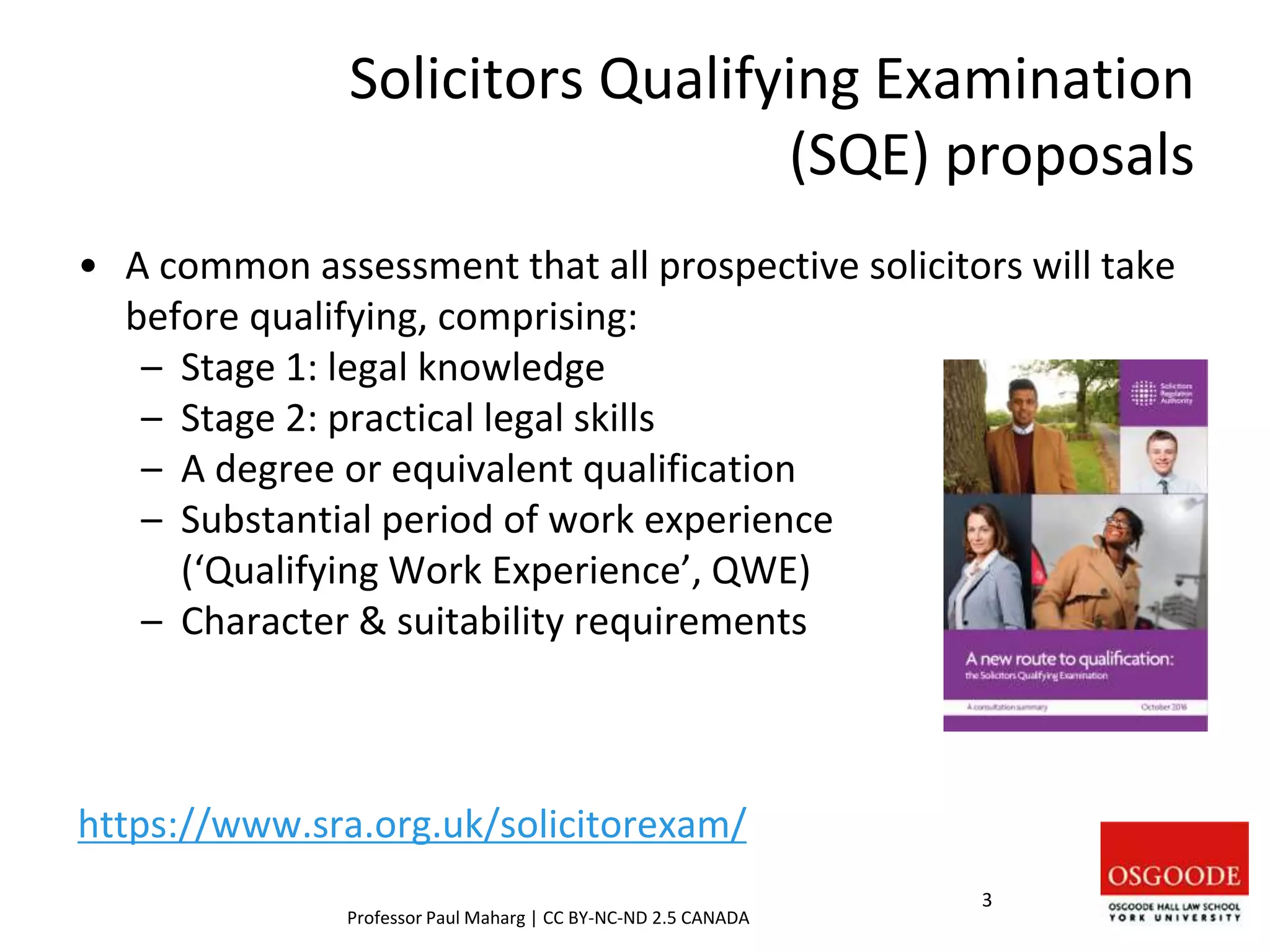 Solicitors Qualifying Examination
(SQE) proposals
• A common assessment that all prospective solicitors will take
before qualifying, comprising:
– Stage 1: legal knowledge
– Stage 2: practical legal skills
– A degree or equivalent qualification
– Substantial period of work experience
(‘Qualifying Work Experience’, QWE)
– Character & suitability requirements
https://www.sra.org.uk/solicitorexam/
3
Professor Paul Maharg | CC BY-NC-ND 2.5 CANADA
 