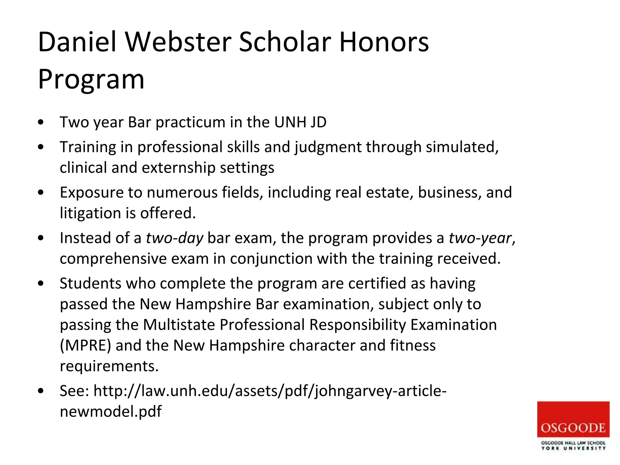 Daniel Webster Scholar Honors
Program
• Two year Bar practicum in the UNH JD
• Training in professional skills and judgment through simulated,
clinical and externship settings
• Exposure to numerous fields, including real estate, business, and
litigation is offered.
• Instead of a two-day bar exam, the program provides a two-year,
comprehensive exam in conjunction with the training received.
• Students who complete the program are certified as having
passed the New Hampshire Bar examination, subject only to
passing the Multistate Professional Responsibility Examination
(MPRE) and the New Hampshire character and fitness
requirements.
• See: http://law.unh.edu/assets/pdf/johngarvey-article-
newmodel.pdf
 
