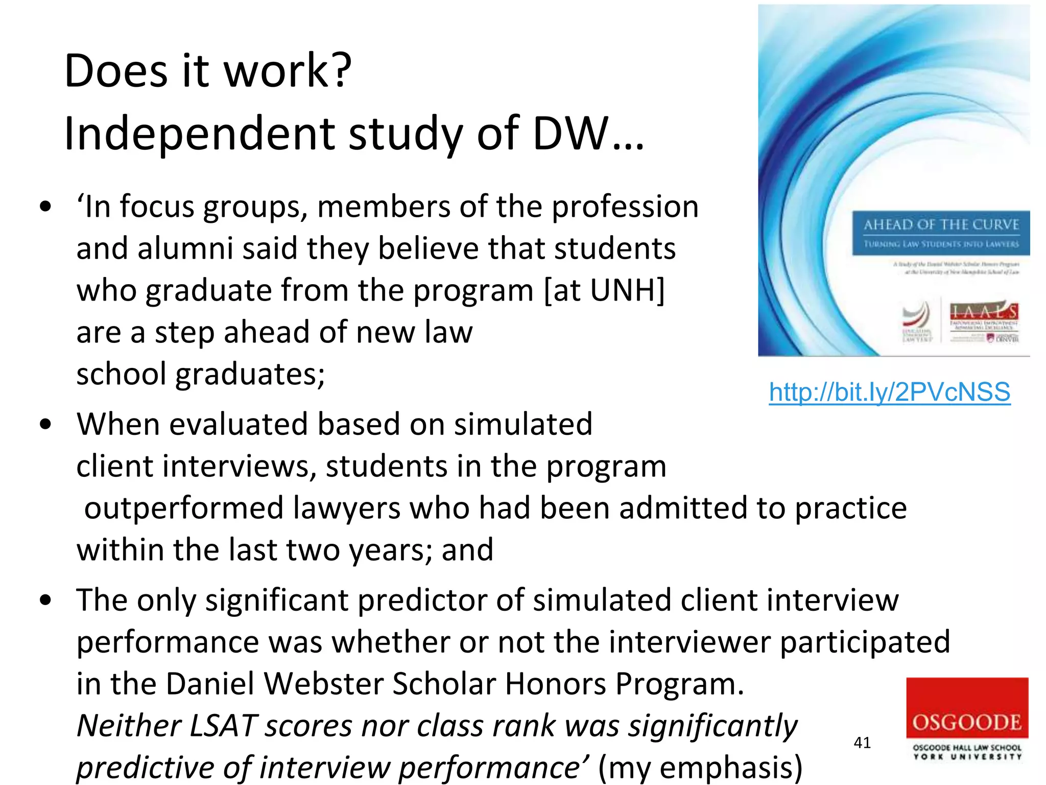 Does it work?
Independent study of DW…
• ‘In focus groups, members of the profession
and alumni said they believe that students
who graduate from the program [at UNH]
are a step ahead of new law
school graduates;
• When evaluated based on simulated
client interviews, students in the program
outperformed lawyers who had been admitted to practice
within the last two years; and
• The only significant predictor of simulated client interview
performance was whether or not the interviewer participated
in the Daniel Webster Scholar Honors Program.
Neither LSAT scores nor class rank was significantly
predictive of interview performance’ (my emphasis)
41
http://bit.ly/2PVcNSS
 