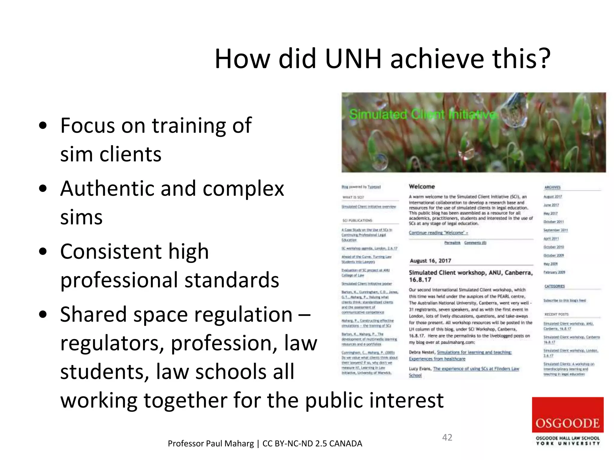 How did UNH achieve this?
• Focus on training of
sim clients
• Authentic and complex
sims
• Consistent high
professional standards
• Shared space regulation –
regulators, profession, law
students, law schools all
working together for the public interest
Professor Paul Maharg | CC BY-NC-ND 2.5 CANADA
42
 
