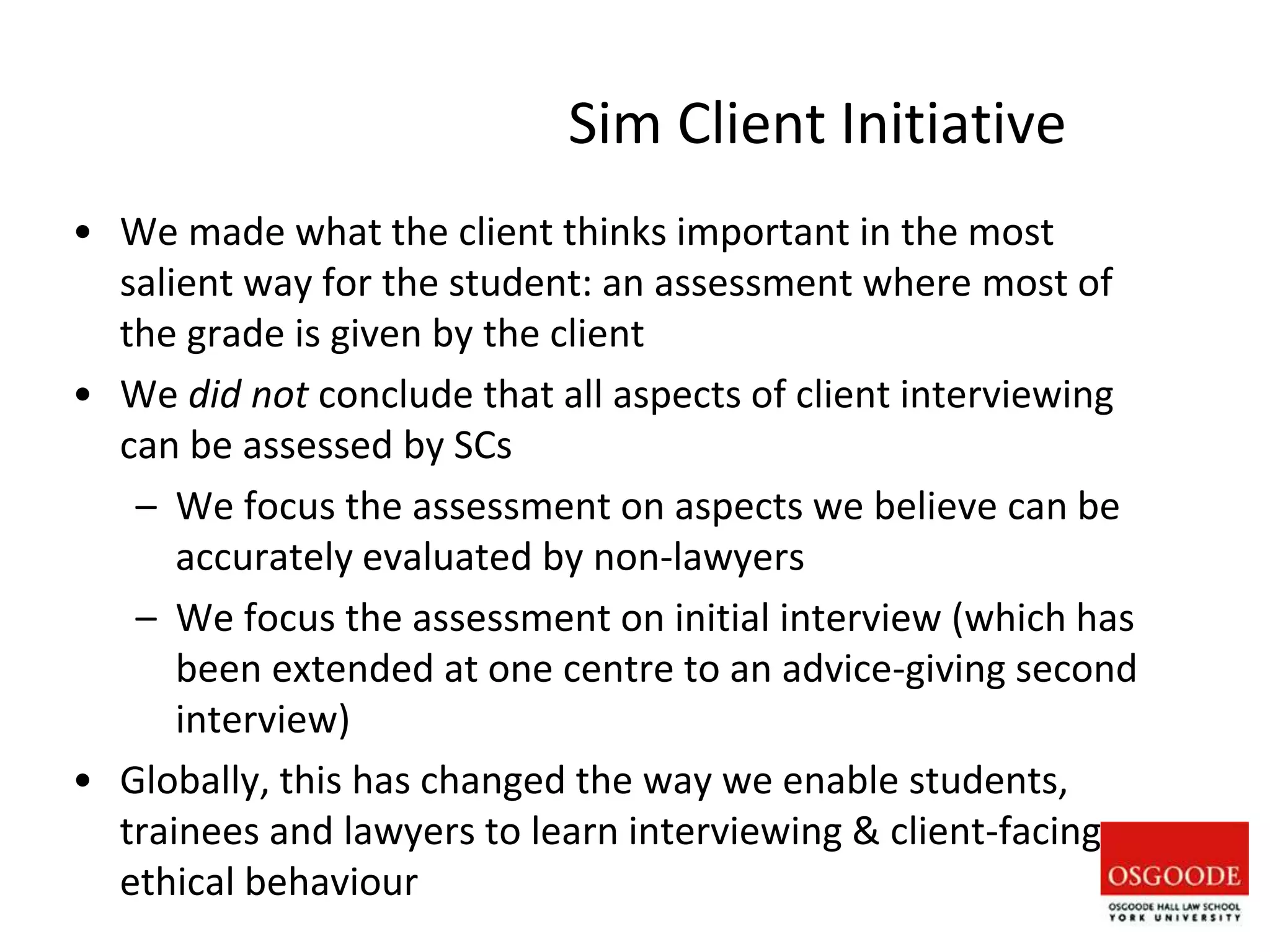 Sim Client Initiative
• We made what the client thinks important in the most
salient way for the student: an assessment where most of
the grade is given by the client
• We did not conclude that all aspects of client interviewing
can be assessed by SCs
– We focus the assessment on aspects we believe can be
accurately evaluated by non-lawyers
– We focus the assessment on initial interview (which has
been extended at one centre to an advice-giving second
interview)
• Globally, this has changed the way we enable students,
trainees and lawyers to learn interviewing & client-facing
ethical behaviour
 