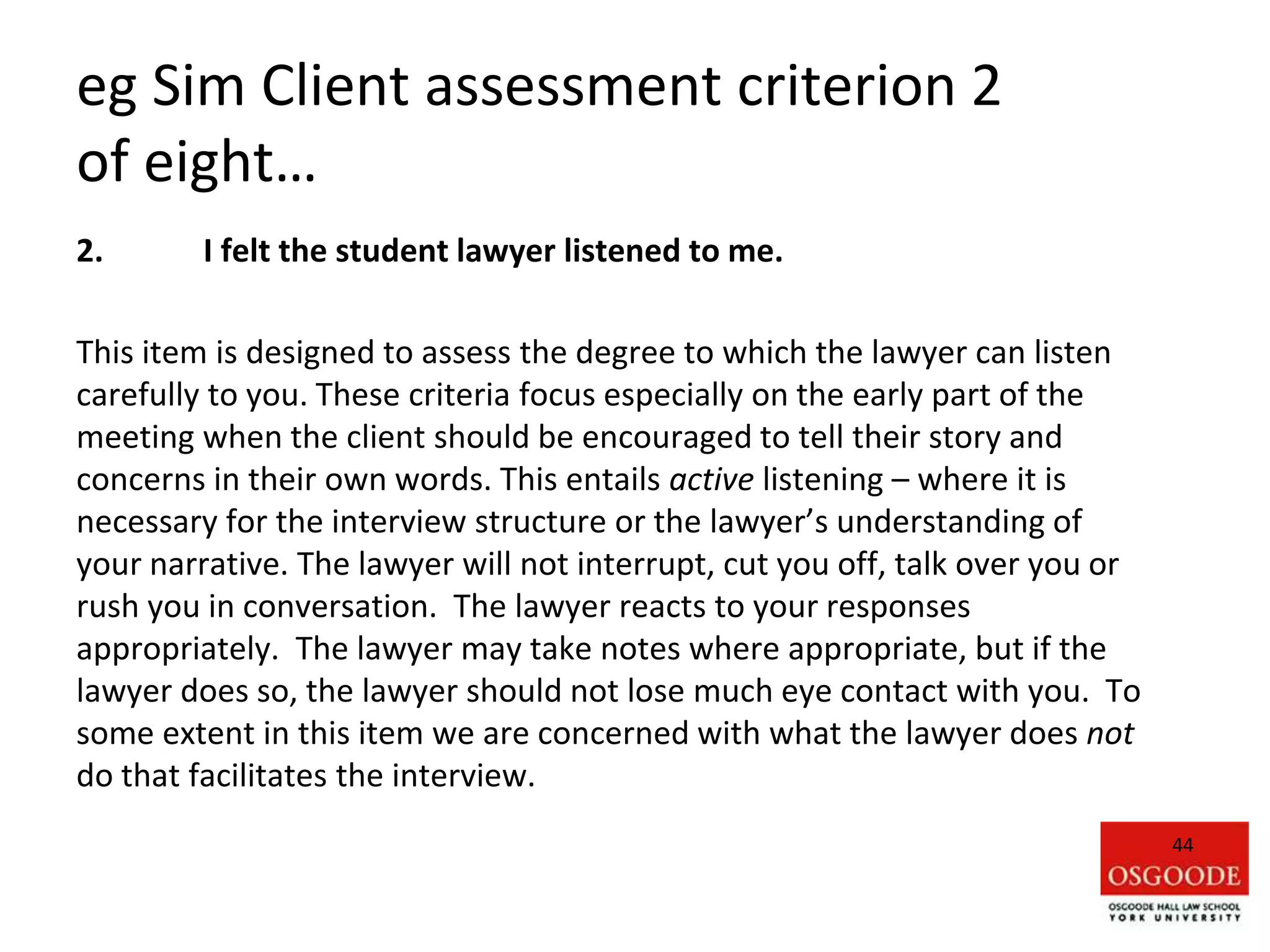 eg Sim Client assessment criterion 2
of eight…
2. I felt the student lawyer listened to me.
This item is designed to assess the degree to which the lawyer can listen
carefully to you. These criteria focus especially on the early part of the
meeting when the client should be encouraged to tell their story and
concerns in their own words. This entails active listening – where it is
necessary for the interview structure or the lawyer’s understanding of
your narrative. The lawyer will not interrupt, cut you off, talk over you or
rush you in conversation. The lawyer reacts to your responses
appropriately. The lawyer may take notes where appropriate, but if the
lawyer does so, the lawyer should not lose much eye contact with you. To
some extent in this item we are concerned with what the lawyer does not
do that facilitates the interview.
44
 