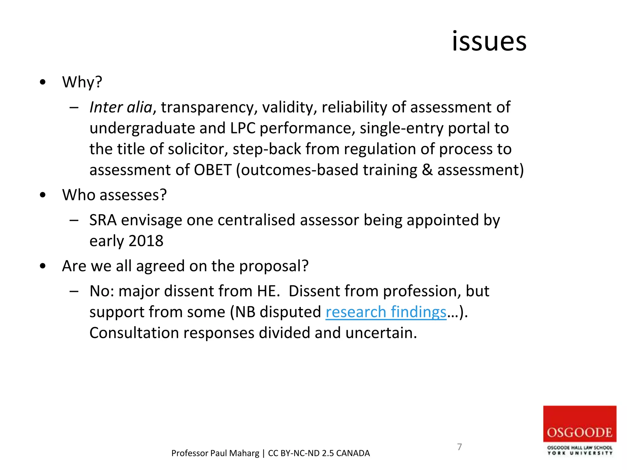 issues
• Why?
– Inter alia, transparency, validity, reliability of assessment of
undergraduate and LPC performance, single-entry portal to
the title of solicitor, step-back from regulation of process to
assessment of OBET (outcomes-based training & assessment)
• Who assesses?
– SRA envisage one centralised assessor being appointed by
early 2018
• Are we all agreed on the proposal?
– No: major dissent from HE. Dissent from profession, but
support from some (NB disputed research findings…).
Consultation responses divided and uncertain.
Professor Paul Maharg | CC BY-NC-ND 2.5 CANADA
7
 