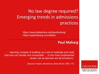 Paul Maharg
‘… learning consists of building up a set of materials and tools
that one can handle and manipulate … in the most fundamental
sense, we as learners are all bricoleurs.’
(Seymour Papert, Mindstorms, Basic Books,1980, 173)
No law degree required?
Emerging trends in admissions
practices
https://www.slideshare.net/paulmaharg/
https://paulmaharg.com/slides
 