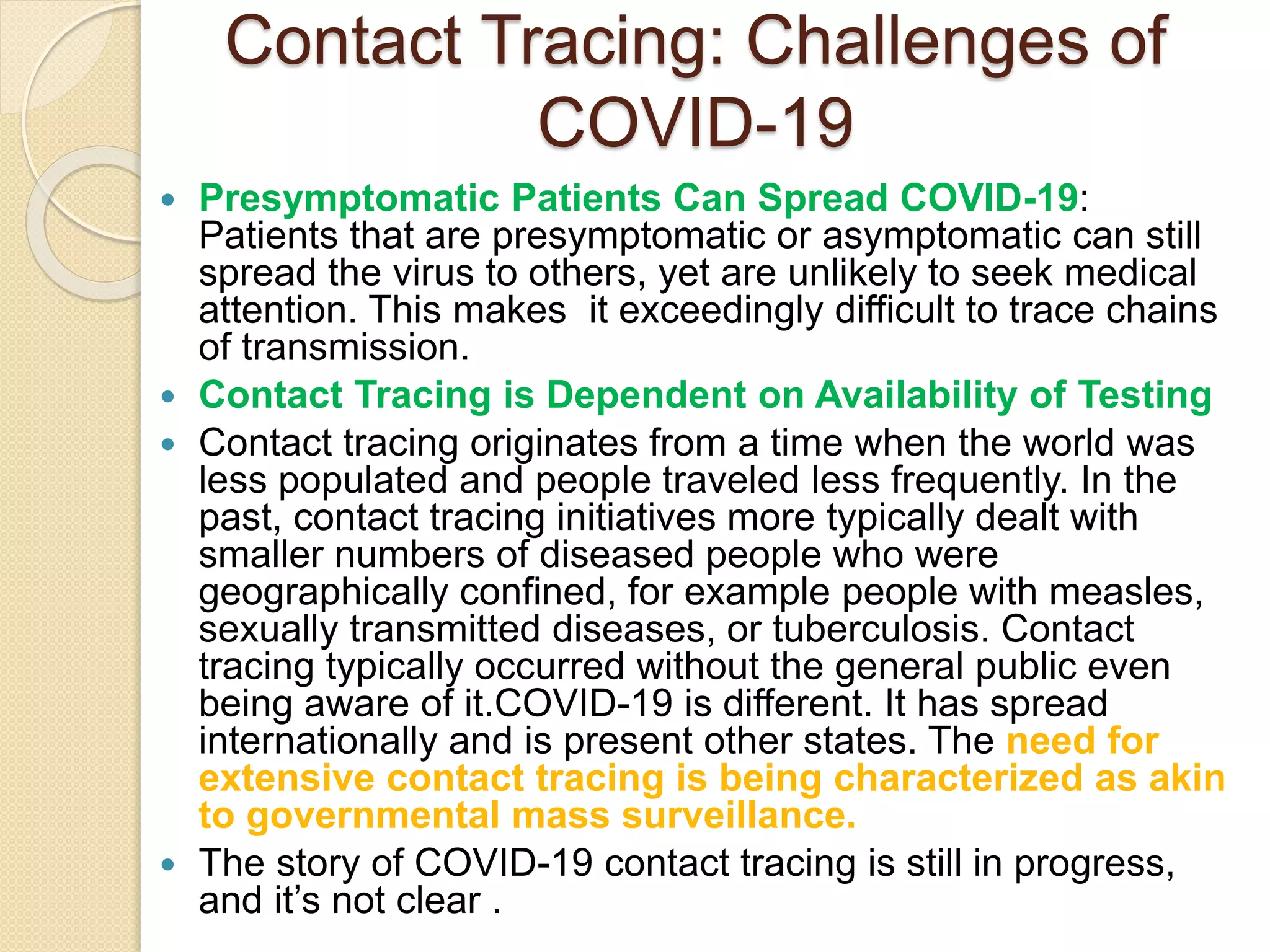  Presymptomatic Patients Can Spread COVID-19:
Patients that are presymptomatic or asymptomatic can still
spread the virus to others, yet are unlikely to seek medical
attention. This makes it exceedingly difficult to trace chains
of transmission.
 Contact Tracing is Dependent on Availability of Testing
 Contact tracing originates from a time when the world was
less populated and people traveled less frequently. In the
past, contact tracing initiatives more typically dealt with
smaller numbers of diseased people who were
geographically confined, for example people with measles,
sexually transmitted diseases, or tuberculosis. Contact
tracing typically occurred without the general public even
being aware of it.COVID-19 is different. It has spread
internationally and is present other states. The need for
extensive contact tracing is being characterized as akin
to governmental mass surveillance.
 The story of COVID-19 contact tracing is still in progress,
and it’s not clear .
Contact Tracing: Challenges of
COVID-19
 