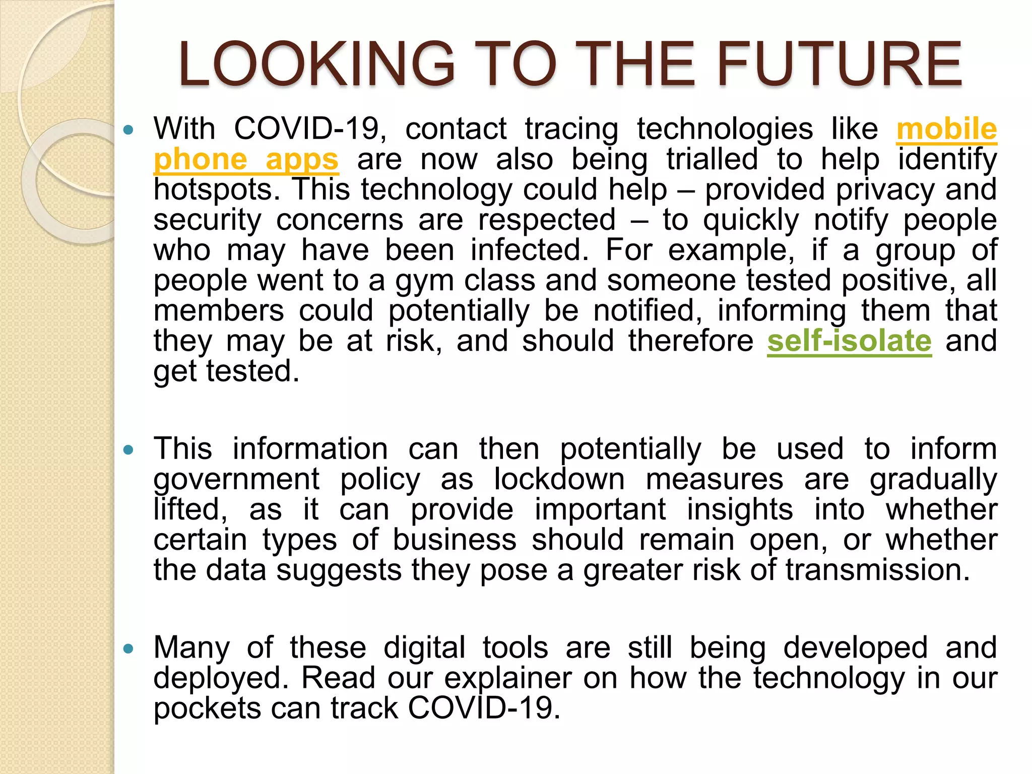 LOOKING TO THE FUTURE
 With COVID-19, contact tracing technologies like mobile
phone apps are now also being trialled to help identify
hotspots. This technology could help – provided privacy and
security concerns are respected – to quickly notify people
who may have been infected. For example, if a group of
people went to a gym class and someone tested positive, all
members could potentially be notified, informing them that
they may be at risk, and should therefore self-isolate and
get tested.
 This information can then potentially be used to inform
government policy as lockdown measures are gradually
lifted, as it can provide important insights into whether
certain types of business should remain open, or whether
the data suggests they pose a greater risk of transmission.
 Many of these digital tools are still being developed and
deployed. Read our explainer on how the technology in our
pockets can track COVID-19.
 