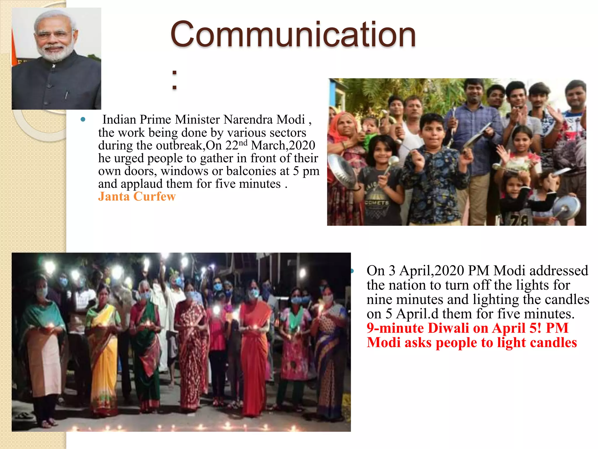 Communication
:
 Indian Prime Minister Narendra Modi ,
the work being done by various sectors
during the outbreak,On 22nd March,2020
he urged people to gather in front of their
own doors, windows or balconies at 5 pm
and applaud them for five minutes .
Janta Curfew
 On 3 April,2020 PM Modi addressed
the nation to turn off the lights for
nine minutes and lighting the candles
on 5 April.d them for five minutes.
9-minute Diwali on April 5! PM
Modi asks people to light candles
 
