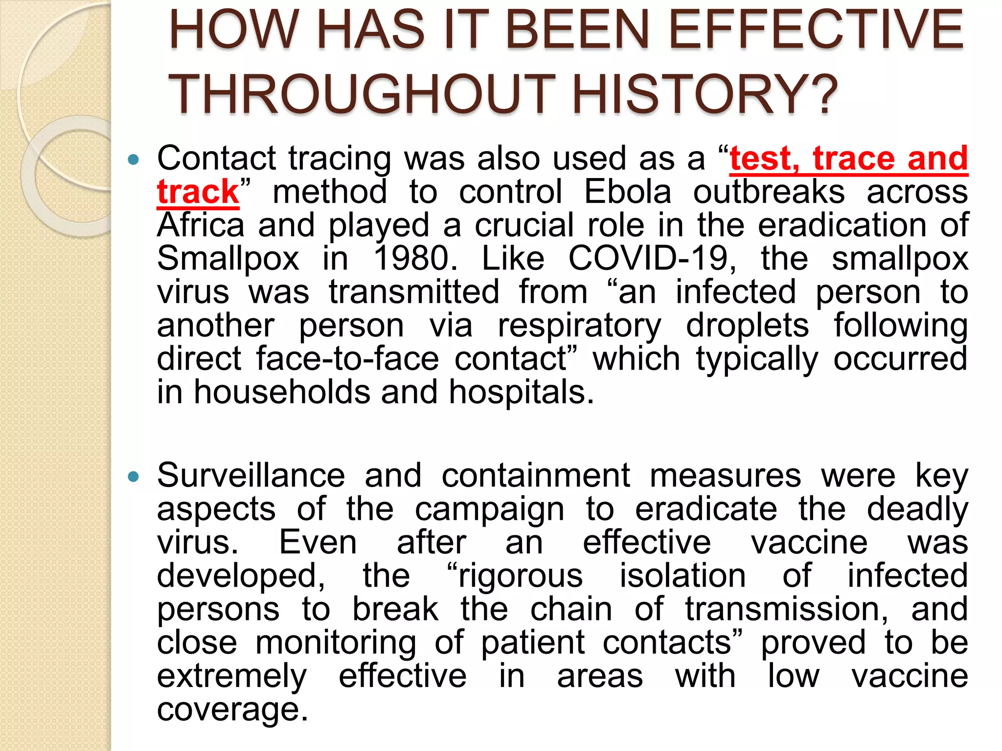 HOW HAS IT BEEN EFFECTIVE
THROUGHOUT HISTORY?
 Contact tracing was also used as a “test, trace and
track” method to control Ebola outbreaks across
Africa and played a crucial role in the eradication of
Smallpox in 1980. Like COVID-19, the smallpox
virus was transmitted from “an infected person to
another person via respiratory droplets following
direct face-to-face contact” which typically occurred
in households and hospitals.
 Surveillance and containment measures were key
aspects of the campaign to eradicate the deadly
virus. Even after an effective vaccine was
developed, the “rigorous isolation of infected
persons to break the chain of transmission, and
close monitoring of patient contacts” proved to be
extremely effective in areas with low vaccine
coverage.
 