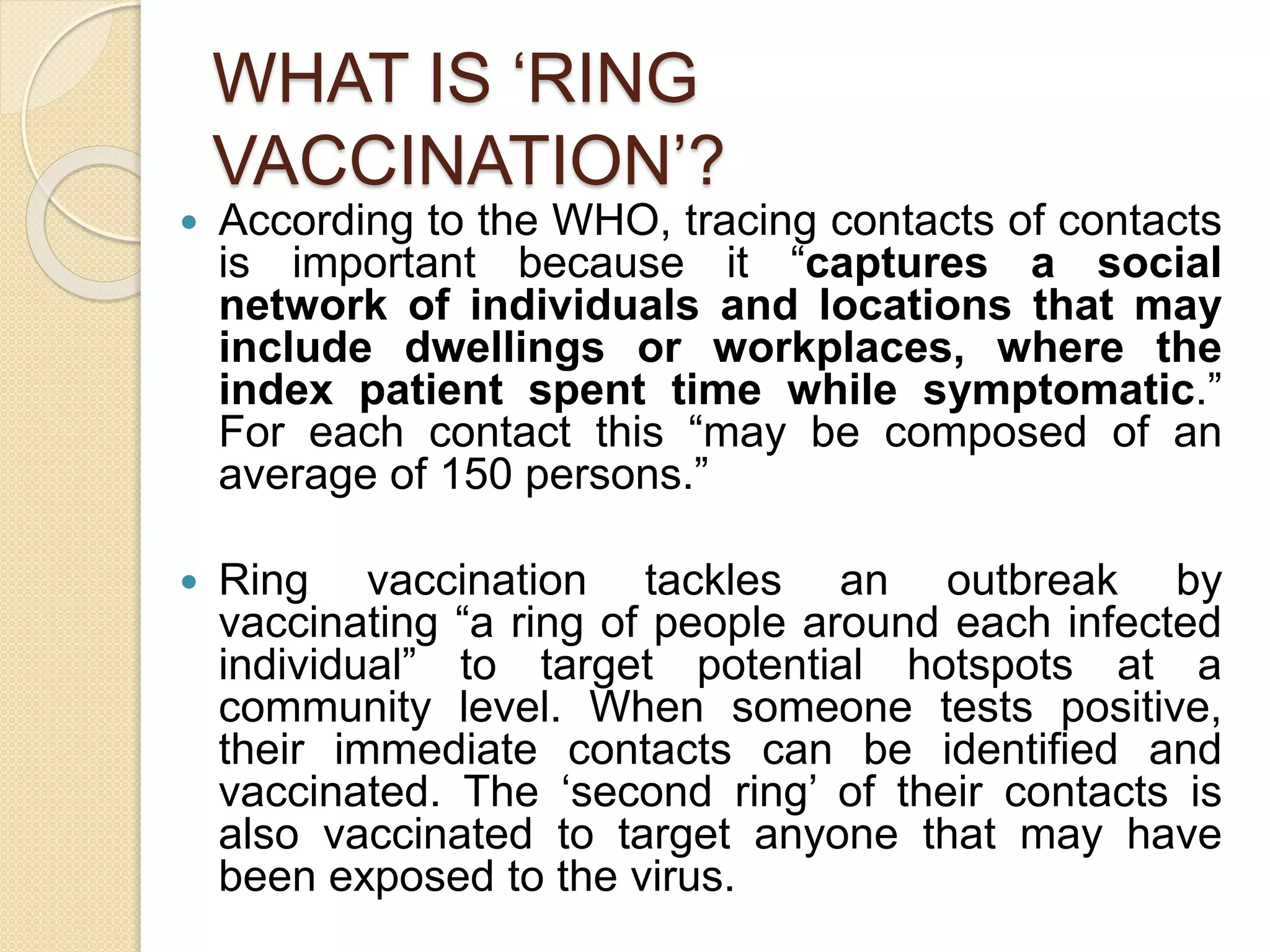 WHAT IS ‘RING
VACCINATION’?
 According to the WHO, tracing contacts of contacts
is important because it “captures a social
network of individuals and locations that may
include dwellings or workplaces, where the
index patient spent time while symptomatic.”
For each contact this “may be composed of an
average of 150 persons.”
 Ring vaccination tackles an outbreak by
vaccinating “a ring of people around each infected
individual” to target potential hotspots at a
community level. When someone tests positive,
their immediate contacts can be identified and
vaccinated. The ‘second ring’ of their contacts is
also vaccinated to target anyone that may have
been exposed to the virus.
 