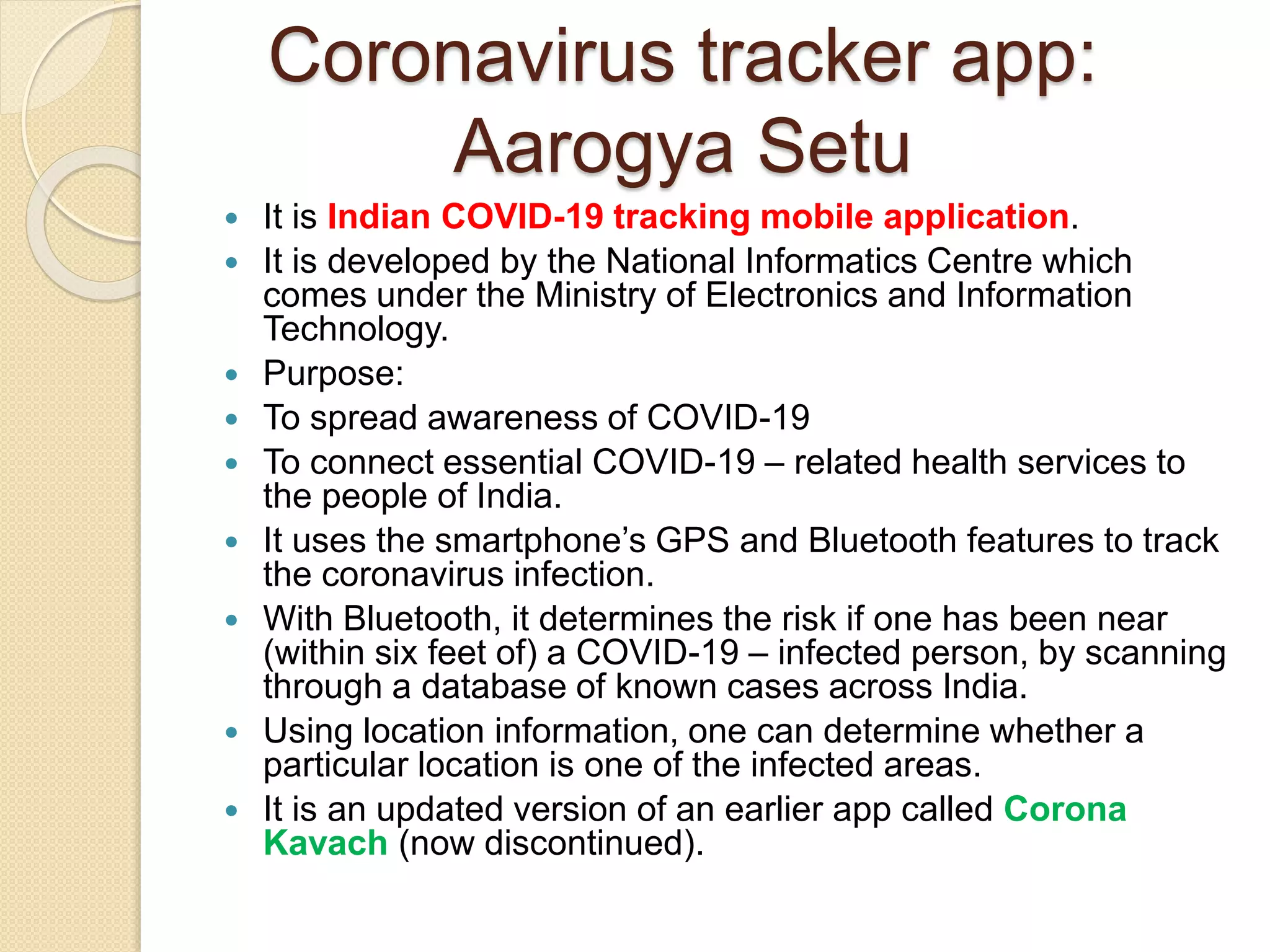 Coronavirus tracker app:
Aarogya Setu
 It is Indian COVID-19 tracking mobile application.
 It is developed by the National Informatics Centre which
comes under the Ministry of Electronics and Information
Technology.
 Purpose:
 To spread awareness of COVID-19
 To connect essential COVID-19 – related health services to
the people of India.
 It uses the smartphone’s GPS and Bluetooth features to track
the coronavirus infection.
 With Bluetooth, it determines the risk if one has been near
(within six feet of) a COVID-19 – infected person, by scanning
through a database of known cases across India.
 Using location information, one can determine whether a
particular location is one of the infected areas.
 It is an updated version of an earlier app called Corona
Kavach (now discontinued).
 