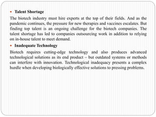 Talent Shortage
The biotech industry must hire experts at the top of their fields. And as the
pandemic continues, the pressure for new therapies and vaccines escalates. But
finding top talent is an ongoing challenge for the biotech companies. The
talent shortage has led to companies outsourcing work in addition to relying
on in-house talent to meet demand.
 Inadequate Technology
Biotech requires cutting-edge technology and also produces advanced
technological solutions as its end product – but outdated systems or methods
can interfere with innovation. Technological inadequacy presents a complex
hurdle when developing biologically effective solutions to pressing problems.
 