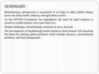 SUMMARY :
Biotechnology advancement is paramount if we hope to affect global change
across the food, health, industry, and agriculture sectors.
As the COVID-19 pandemic has highlighted, the need for rapid response is
crucial to combat disease, now more than ever.
Despite challenges, biotechnology continues to move forward.
The development of breakthrough health initiatives from biotech will transform
the future by tackling global problems which includes diseases, environmental
pollution, and food management.
 