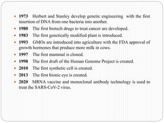  1973 Herbert and Stanley develop genetic engineering with the first
insertion of DNA from one bacteria into another.
 1980 The first biotech drugs to treat cancer are developed.
 1983 The first genetically modified plant is introduced.
 1993 GMOs are introduced into agriculture with the FDA approval of
growth hormones that produce more milk in cows.
 1997 The first mammal is cloned.
 1998 The first draft of the Human Genome Project is created.
 2010 The first synthetic cell is created.
 2013 The first bionic eye is created.
 2020 MRNA vaccine and monoclonal antibody technology is used to
treat the SARS-CoV-2 virus.
 