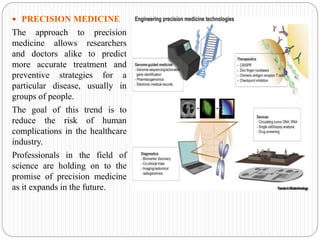  PRECISION MEDICINE
The approach to precision
medicine allows researchers
and doctors alike to predict
more accurate treatment and
preventive strategies for a
particular disease, usually in
groups of people.
The goal of this trend is to
reduce the risk of human
complications in the healthcare
industry.
Professionals in the field of
science are holding on to the
promise of precision medicine
as it expands in the future.
 