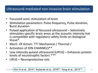 Ultrasound-mediated non-invasive brain stimulation
• Focussed sonic stimulation of brain
• Stimulation parameters: Pulse frequency, Pulse duration,
Burst duration
• Pulsed application of focussed ultrasound – Selectively
stimulates specific brain areas at the acoustic intensity hat
is compatible with regulatory safety limits on biological
tissue*
• Mech. Of Action: ??? Mechanical / Thermal /
• Activation of ION CHANNELS**
• Low intensity pulsed ultrasound (LIPUS) – Enhances protein
levels of neurotrophic factors ***
• LIPUS – Neuroprotective role
5/13/2018 16Kim H et al., 2014*; Kubanek et al., 2018**; Yang et al., 2015***
 