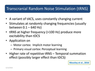 Transcranial Random Noise Stimulation (tRNS)
• A variant of tACS, uses constantly changing current
• Stimulates at randomly changing frequencies (usually
between 0.1 – 640 Hz)
• tRNS at higher frequency (>100 Hz) produce more
excitability than tDCS
• Application on
– Motor cortex: Implicit motor learning
– Primary visual cortex: Perceptual learning
• Higher rate of repetitive tRNS – Temporal summation
effect (possibly larger effect than tDCS)
5/13/2018 7
Moseley et al., 2016
 