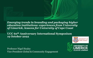 Emerging trends in branding and packaging HEIs: Experiences from University of Limerick, lessons for UCC.
Emerging trends in branding and packaging higher
education institutions: experiences from University
of Limerick, lessons for University of Cape Coast
UCC 60th Anniversary International Symposium
19 October 2022
Professor Nigel Healey
Vice-President Global & Community Engagement
 